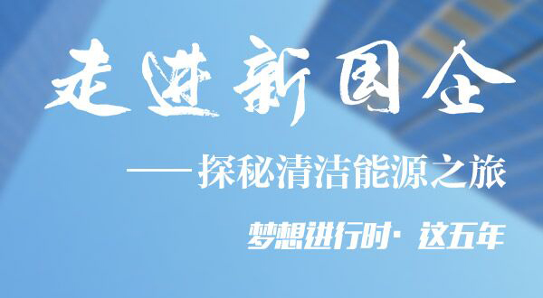 走进新国企&mdash;探秘清洁能源之旅
