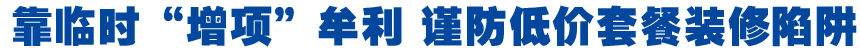 靠临时&ldquo;增项&rdquo;牟利 谨防低价套餐装修陷阱