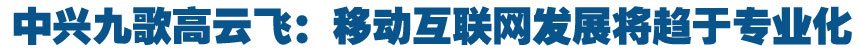中兴九歌高云飞：移动互联网发展将趋于专业化