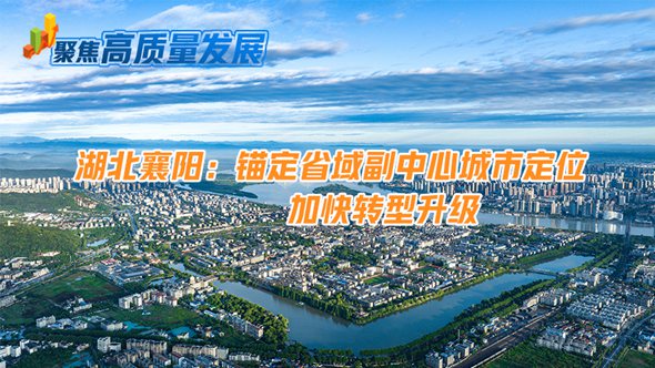 湖北襄阳：锚定省域副中心城市定位 加快转型升级
