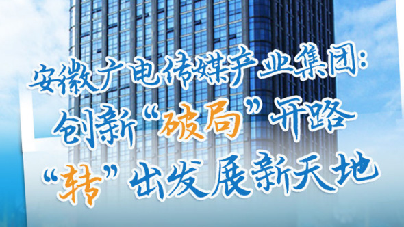 安徽广电传媒产业集团：创新“破局”开路 “转”出发展新天地